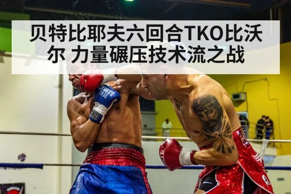 贝特比耶夫六回合TKO比沃尔 力量碾压技术流之战
