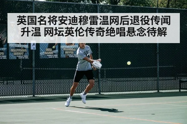 英国名将安迪穆雷温网后退役传闻升温 网坛英伦传奇绝唱悬念待解
